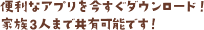 便利なアプリを今すぐダウンロード!家族3人まで共有可能です!